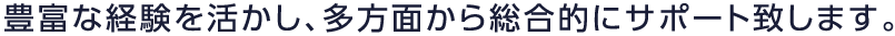 豊富な経験を活かし、多方面から総合的にサポート致します。