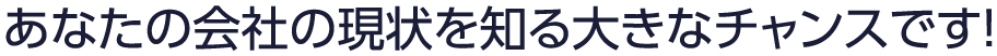 あなたの会社の現状を知る大きなチャンスです！