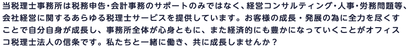 当税理士事務所は税務申告・会計事務のサポートのみではなく、経営コンサルティング・人事・労務問題等、会社経営に関するあらゆる税理士サービスを提供しています。お客様の成長・発展の為に全力を尽くすことで自分自身が成長し、事務所全体が心身ともに、また経済的にも豊かになっていくことがオフィスコ税理士法人の信条です。私たちと一緒に働き、共に成長しませんか？