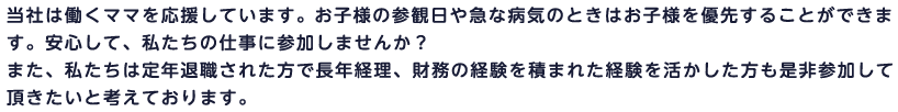 当社は働くママを応援しています。 お子様の参観日や急な病気のときはお子様を優先することができます。安心して、私たちの仕事に参加しませんか？また、私たちは定年退職された方で長年経理、財務の経験を積まれた経験を活かした方も是非参加して頂きたいと考えております。