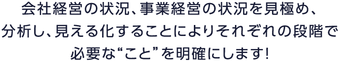 会社経営の状況、事業経営の状況を見極め、分析し、見える化することによりそれぞれの段階で必要な“こと”を明確にします！
